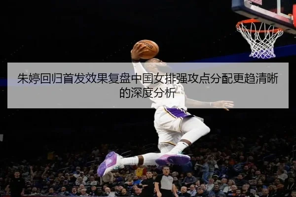 朱婷回归首发效果复盘中国女排强攻点分配更趋清晰的深度分析
